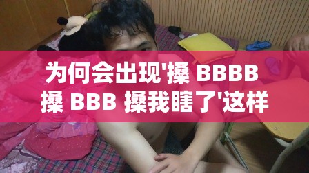 为何会出现'搡 BBBB 搡 BBB 搡我瞎了'这样令人费解的表述？ '搡 BBBB 搡 BBB 搡我瞎了'究竟隐藏着怎样的神秘含义？众人热议：'搡 BBBB 搡 BBB 搡我瞎了'背后的真相是什么？