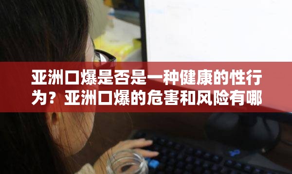 亚洲口爆是否是一种健康的性行为？亚洲口爆的危害和风险有哪些？如何进行安全的亚洲口爆？