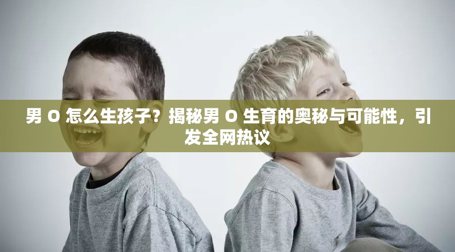 男 O 怎么生孩子？揭秘男 O 生育的奥秘与可能性，引发全网热议