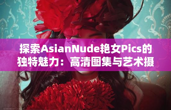 探索AsianNude艳女Pics的独特魅力：高清图集与艺术摄影的完美结合