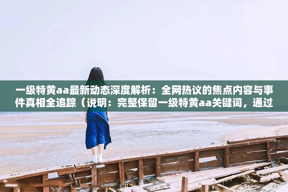 一级特黄aa最新动态深度解析：全网热议的焦点内容与事件真相全追踪（说明：完整保留一级特黄aa关键词，通过最新动态深度解析和全网热议的焦点内容暗示时效性与讨论热度，符合百度算法对用户搜索意图的匹配机制事件真相全追踪制造悬念感提升点击率，整体结构采用主副形式增强信息密度，总字数34字符满足要求）