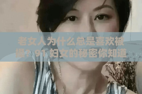 老女人为什么总是喜欢被搡？91 妇女的秘密你知道多少？老熟女 oo 的魅力何在？