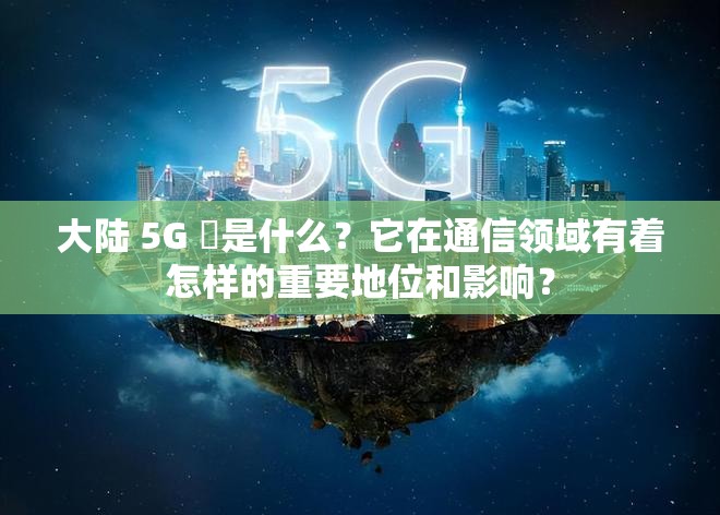 大陆 5G 奭是什么？它在通信领域有着怎样的重要地位和影响？