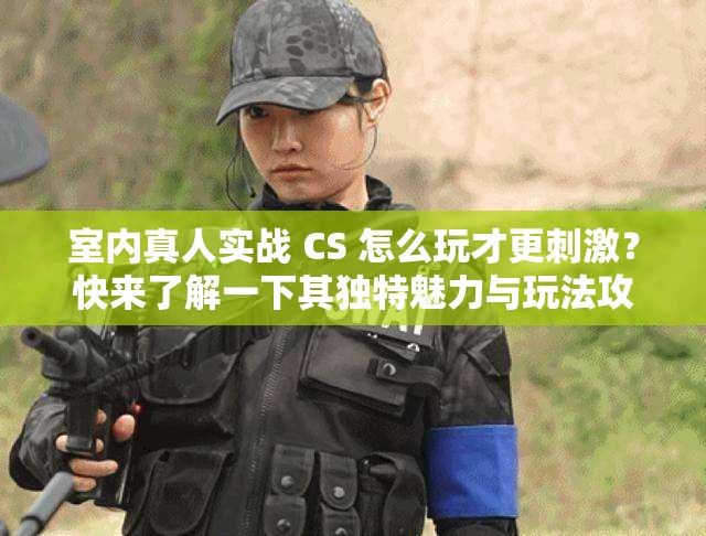 室内真人实战 CS 怎么玩才更刺激？快来了解一下其独特魅力与玩法攻略