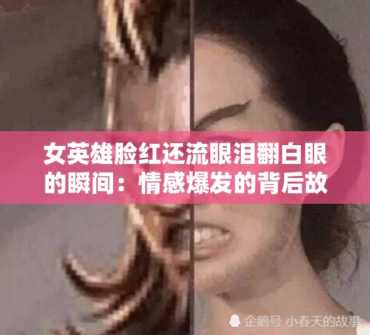 女英雄脸红还流眼泪翻白眼的瞬间：情感爆发的背后故事揭秘