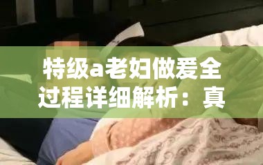 特级a老妇做爰全过程详细解析：真实记录与情感交织的深度体验