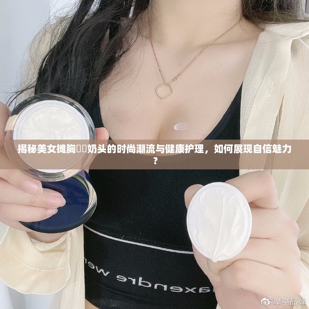 揭秘美女摊胸㊙️奶头的时尚潮流与健康护理，如何展现自信魅力？