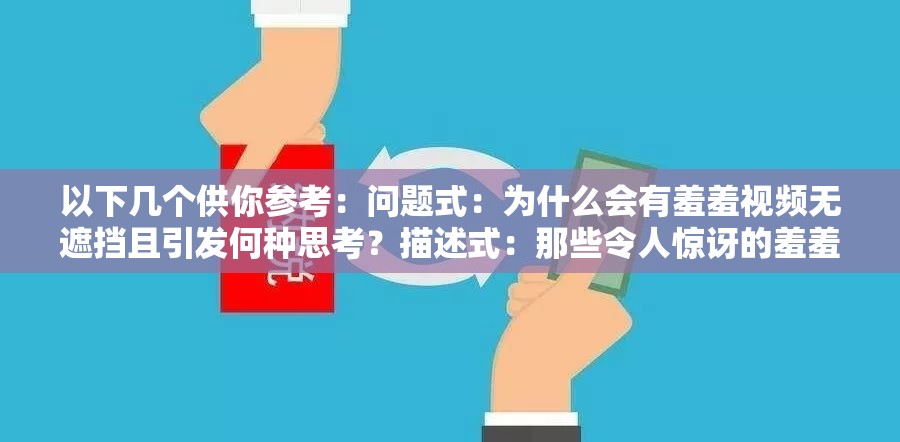 以下几个供你参考：问题式：为什么会有羞羞视频无遮挡且引发何种思考？描述式：那些令人惊讶的羞羞视频无遮挡现象背后的秘密探讨式：羞羞视频无遮挡现象为何如此引人关注及影响分析反问式：难道羞羞视频无遮挡真的就可以被轻易接受吗？悬念式：羞羞视频无遮挡背后究竟隐藏着怎样不为人知的故事引导式：带你深入了解羞羞视频无遮挡现象及其带来的种种影响