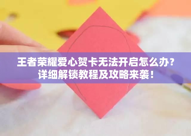 王者荣耀爱心贺卡无法开启怎么办？详细解锁教程及攻略来袭！