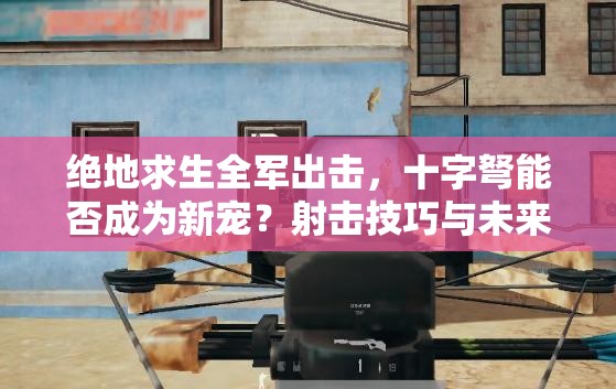 绝地求生全军出击，十字弩能否成为新宠？射击技巧与未来玩法揭秘