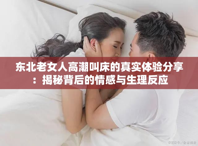 东北老女人高潮叫床的真实体验分享：揭秘背后的情感与生理反应