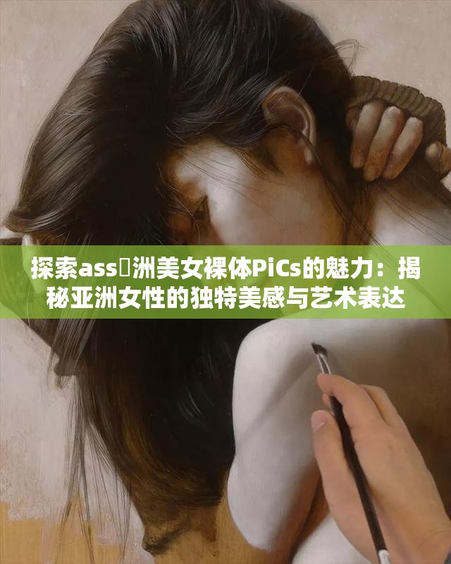 探索ass亜洲美女裸体PiCs的魅力：揭秘亚洲女性的独特美感与艺术表达