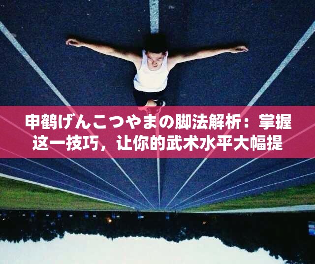 申鹤げんこつやまの脚法解析：掌握这一技巧，让你的武术水平大幅提升