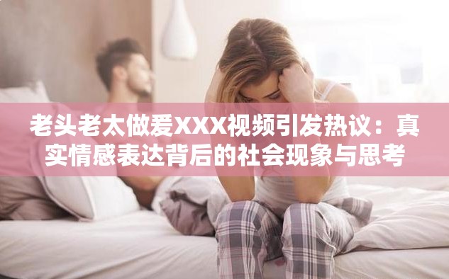 老头老太做爰XXX视频引发热议：真实情感表达背后的社会现象与思考