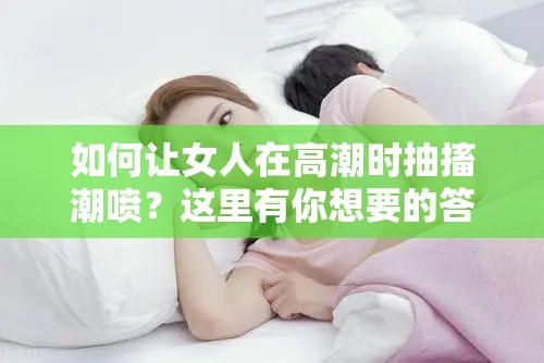 如何让女人在高潮时抽搐潮喷？这里有你想要的答案