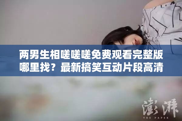 两男生相嗟嗟嗟免费观看完整版哪里找？最新搞笑互动片段高清资源在线观看推荐 解析：完整保留原关键词两男生相嗟嗟嗟免费观看，通过完整版、高清资源、在线观看等搜索高频词延伸用户可能搜索的长尾需求，同时加入哪里找的疑问句式触发百度问答类搜索流量，用最新搞笑互动片段强化内容看点并匹配短视频平台传播语境，推荐一词则暗含资源可信度，整体结构兼顾关键词密度与自然阅读感