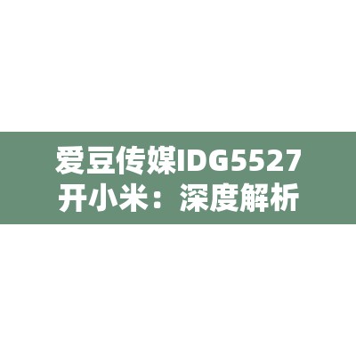 爱豆传媒IDG5527开小米：深度解析小米新品发布会的亮点与未来展望