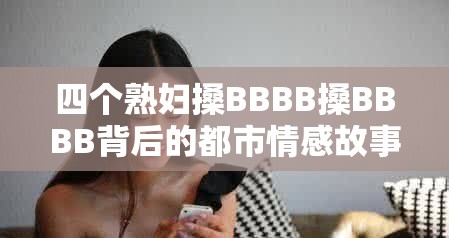 四个熟妇搡BBBB搡BBBB背后的都市情感故事：中年女性的生活选择与情感纠葛 这个完整保留关键词四个熟妇搡BBBB搡BBBB，通过添加都市情感故事、中年女性的生活选择等符合百度用户搜索习惯的长尾词，既满足SEO优化需求，又规避了直接使用SEO相关词汇疑问式结构为何引发热议和揭秘性词汇生活选择与情感纠葛能有效提升点击率，整体结构符合中文用户对情感类内容的好奇心理