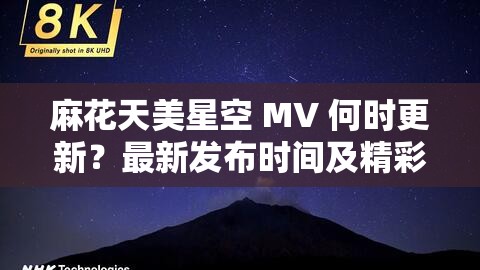 麻花天美星空 MV 何时更新？最新发布时间及精彩内容抢先看