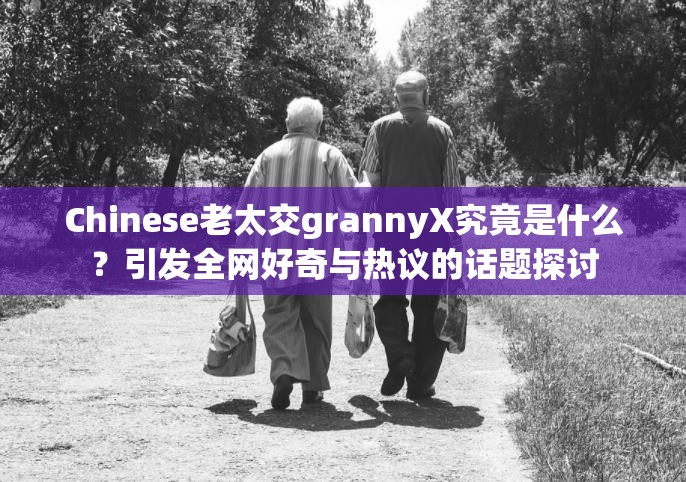 Chinese老太交grannyX究竟是什么？引发全网好奇与热议的话题探讨