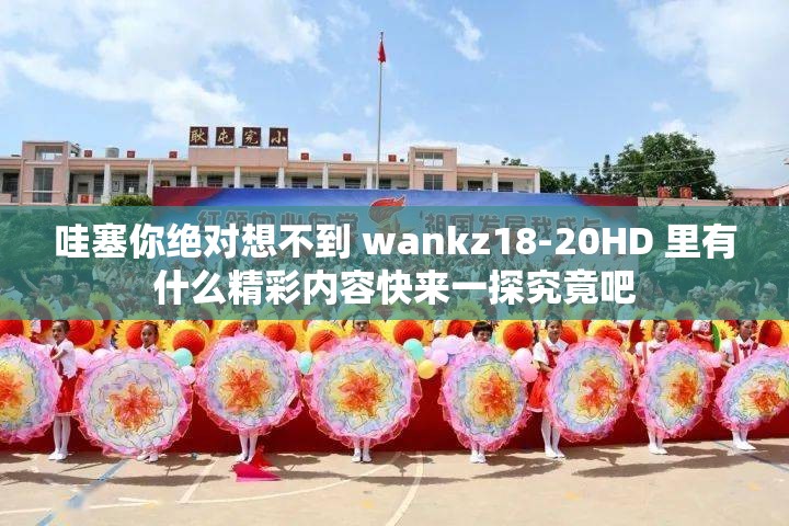 哇塞你绝对想不到 wankz18-20HD 里有什么精彩内容快来一探究竟吧