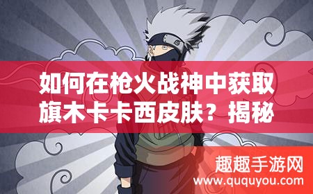 如何在枪火战神中获取旗木卡卡西皮肤？揭秘千手卡卡西皮肤的高效使用技巧