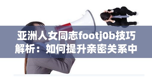 亚洲人女同志footj0b技巧解析：如何提升亲密关系中的舒适度与情感连接