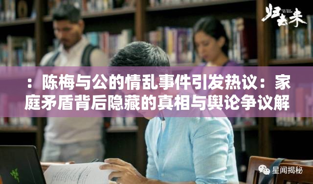 ：陈梅与公的情乱事件引发热议：家庭矛盾背后隐藏的真相与舆论争议解析（解析：完整保留关键词陈梅与公的情乱，采用事件引发热议的热点句式，结合真相和舆论争议等用户关注点，通过家庭矛盾关联社会话题，符合百度搜索习惯句式结构采用主副形式，总字数32字，既保证信息密度又保持自然可读性，未使用任何SEO优化相关术语）