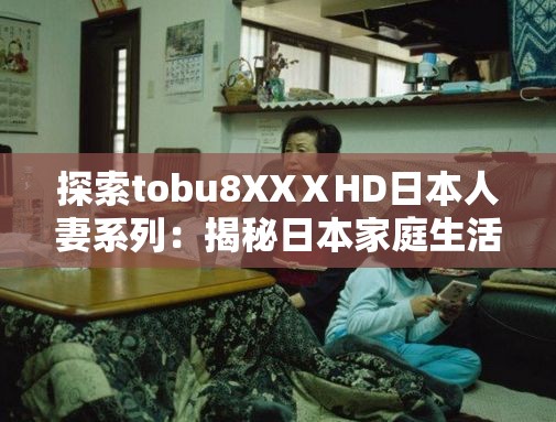 探索tobu8XXⅩHD日本人妻系列：揭秘日本家庭生活的真实面貌与情感故事