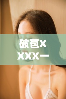 破苞XXXX一级在线视频：高清完整版免费观看，最新资源实时更新，精彩内容不容错过