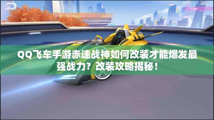 QQ飞车手游赤速战神如何改装才能爆发最强战力？改装攻略揭秘！