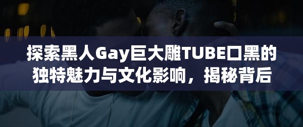 探索黑人Gay巨大雕TUBE口黑的独特魅力与文化影响，揭秘背后的故事与现象