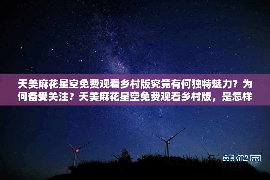 天美麻花星空免费观看乡村版究竟有何独特魅力？为何备受关注？天美麻花星空免费观看乡村版，是怎样的乡村风情吸引众多观众？天美麻花星空免费观看乡村版，其独特的乡村元素为何让人欲罢不能？