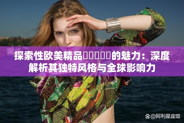 探索性欧美精品❌❌❌❌❌的魅力：深度解析其独特风格与全球影响力