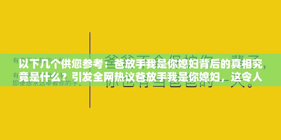 以下几个供您参考：爸放手我是你媳妇背后的真相究竟是什么？引发全网热议爸放手我是你媳妇，这令人震惊的话语究竟隐藏着怎样的故事？为何会出现爸放手我是你媳妇这样的惊人表述？原因令人深思爸放手我是你媳妇，此话语一出瞬间点燃网络，到底是何情况？