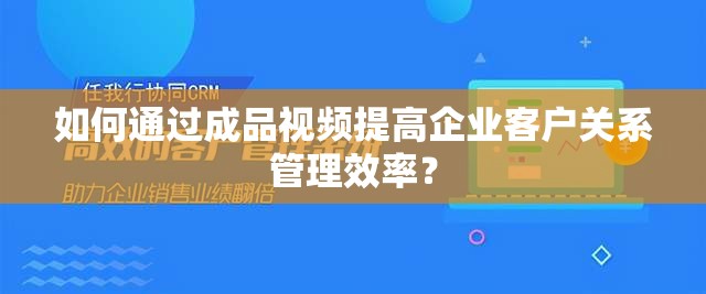 如何通过成品视频提高企业客户关系管理效率？