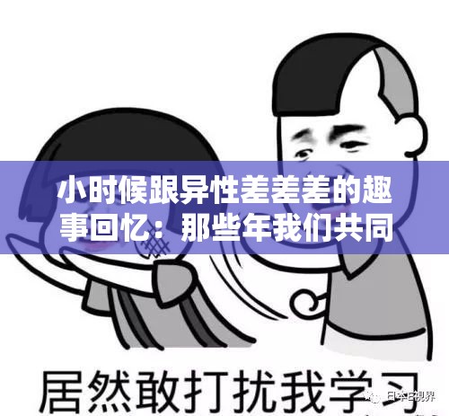 小时候跟异性差差差的趣事回忆：那些年我们共同经历的尴尬与欢笑