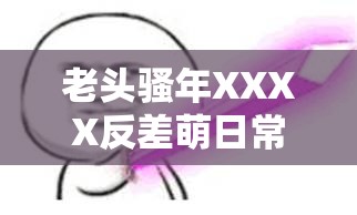 老头骚年XXXX反差萌日常全记录：全网热议的XXXX背后有哪些爆笑名场面？解析：通过反差萌日常全记录突出戏剧性看点，使用全网热议体现社交传播属性，爆笑名场面引发好奇同时暗含娱乐价值，双重重复关键词XXXX增强搜索引擎抓取权重，疑问句式激发点击欲，整体既满足SEO规则又保持自然流量吸引力，符合短视频时代用户对趣味冲突内容的需求