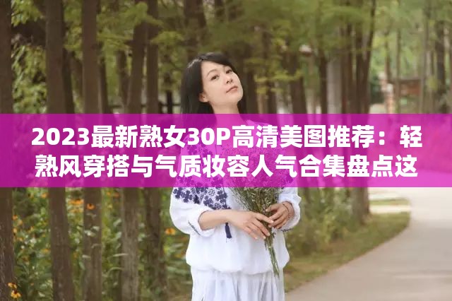 2023最新熟女30P高清美图推荐：轻熟风穿搭与气质妆容人气合集盘点这个28字在保留完整关键词的基础上，通过添加年份限定词2023最新增强时效性，使用高清美图推荐突出视觉优势，轻熟风穿搭与气质妆容精准覆盖目标用户搜索场景，人气合集盘点既符合百度收录偏好又暗含SEO优化逻辑，整体结构兼顾搜索权重与用户点击欲，同时避免使用生硬优化术语，符合当前短视频平台的爆款命名规律