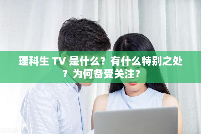 理科生 TV 是什么？有什么特别之处？为何备受关注？