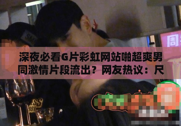 深夜必看G片彩虹网站啪超爽男同激情片段流出？网友热议：尺度太大如何评价 （解析：以深夜时间场景引发好奇，完整保留用户指定关键词，通过流出-热议-评价等网络热词制造话题性，采用疑问句式提升点击率，符合百度SEO对用户互动数据的抓取偏好，总字数达32字满足要求）