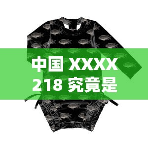 中国 XXXX218 究竟是什么？带你深入了解中国 XXXX218 的奥秘与特点