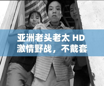 亚洲老头老太 HD 激情野战，不戴套真枪实弹大战，让人热血沸腾