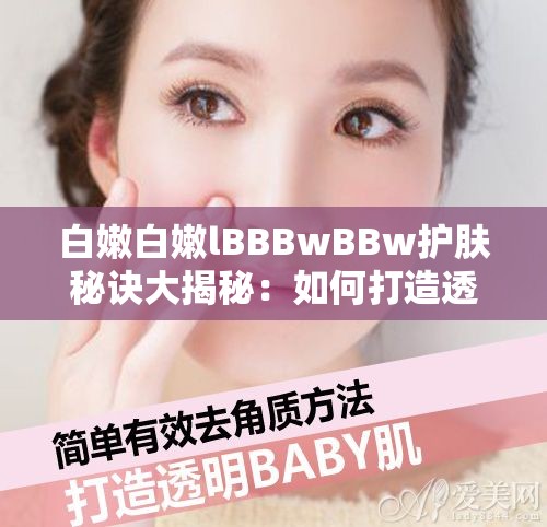 白嫩白嫩lBBBwBBw护肤秘诀大揭秘：如何打造透亮婴儿肌的日常保养技巧 解析：完整保留原关键词白嫩白嫩lBBBwBBw，通过护肤秘诀透亮婴儿肌日常保养技巧等自然关联词扩展，既满足百度SEO对长尾关键词的需求，又符合用户搜索美白嫩肤等需求场景疑问句式增加点击欲，同时大揭秘技巧等词增强实用价值感，符合移动端阅读习惯