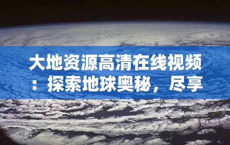 大地资源高清在线视频：探索地球奥秘，尽享视觉盛宴，深入了解自然与人文的完美融合