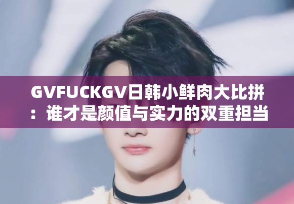 GVFUCKGV日韩小鲜肉大比拼：谁才是颜值与实力的双重担当？