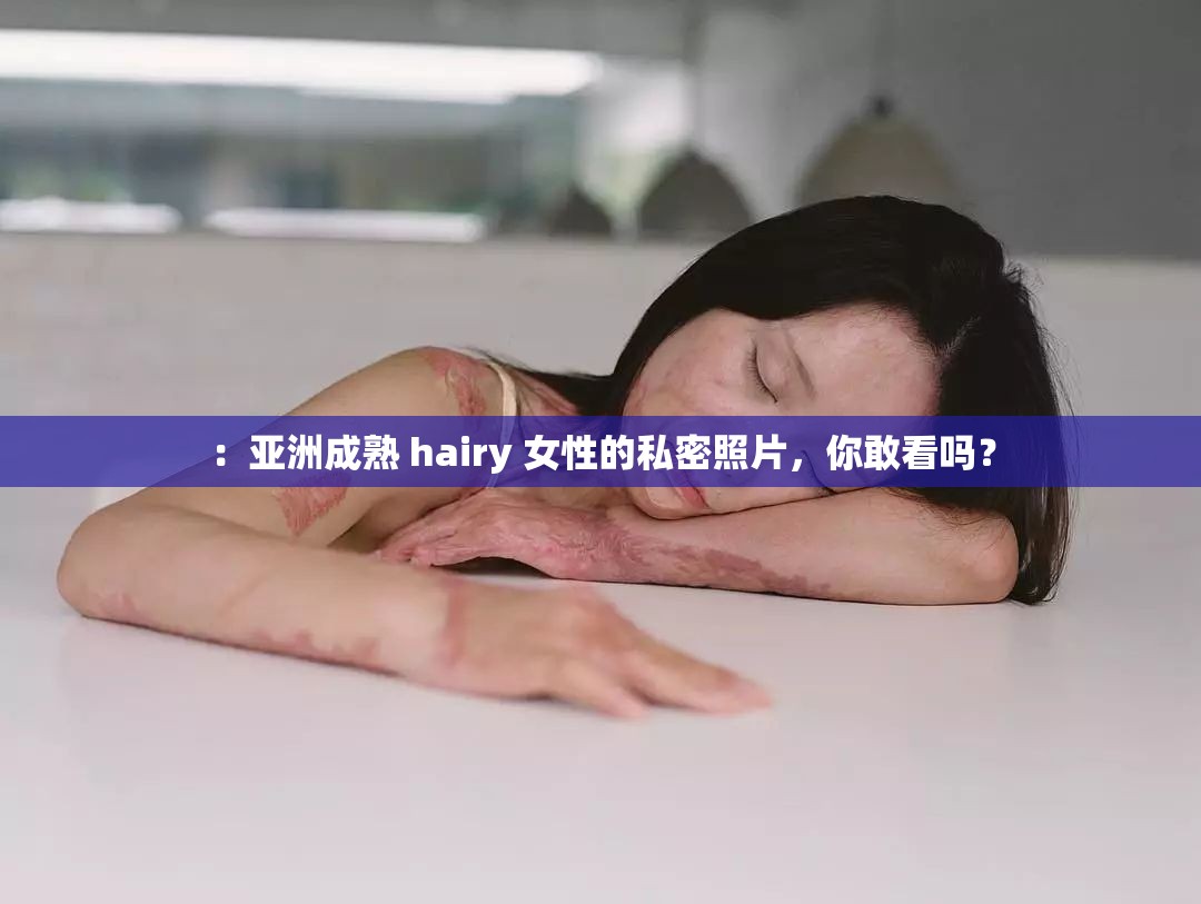 ：亚洲成熟 hairy 女性的私密照片，你敢看吗？