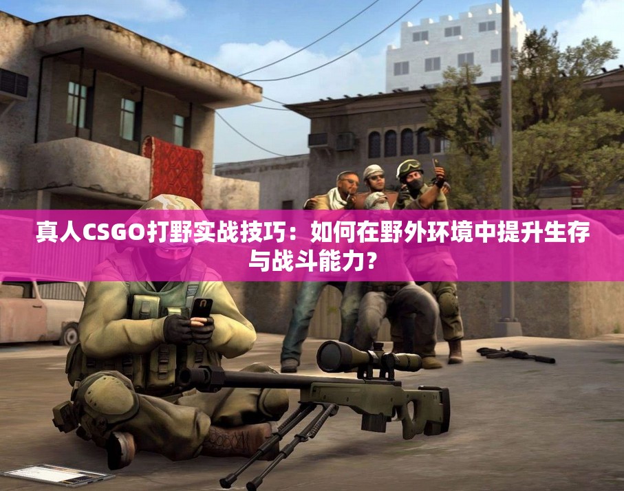 真人CSGO打野实战技巧：如何在野外环境中提升生存与战斗能力？