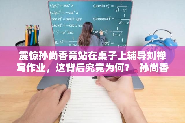 震惊孙尚香竟站在桌子上辅导刘禅写作业，这背后究竟为何？  孙尚香站在桌子上辅导刘禅写作业，到底发生了什么？引人深思  孙尚香为何站在桌子上辅导刘禅写作业？真相令人意想不到