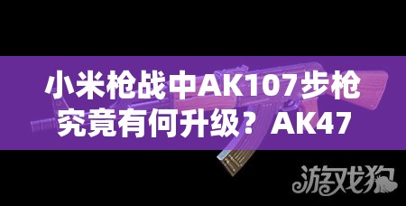 小米枪战中AK107步枪究竟有何升级？AK47升级版图鉴揭秘！